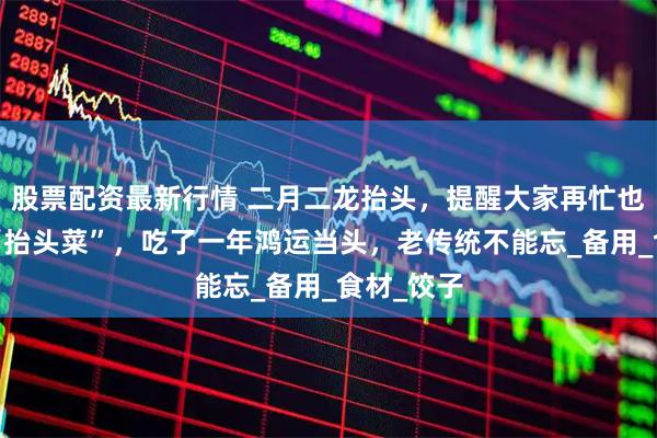 股票配资最新行情 二月二龙抬头，提醒大家再忙也要吃4道“抬头菜”，吃了一年鸿运当头，老传统不能忘_备用_食材_饺子