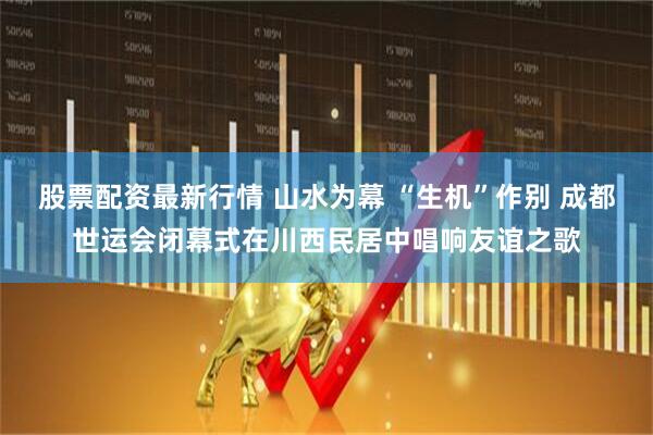 股票配资最新行情 山水为幕 “生机”作别 成都世运会闭幕式在川西民居中唱响友谊之歌