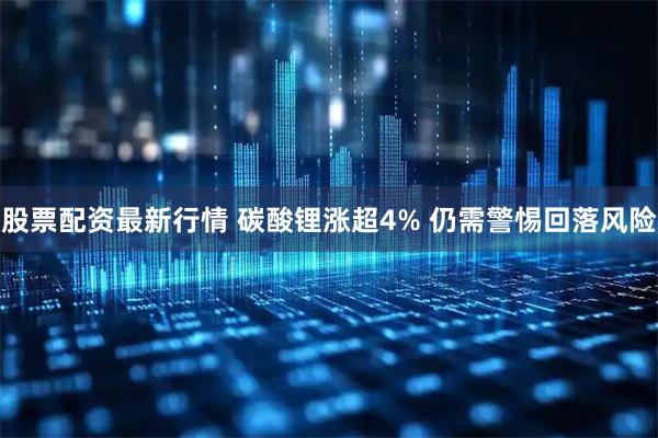 股票配资最新行情 碳酸锂涨超4% 仍需警惕回落风险
