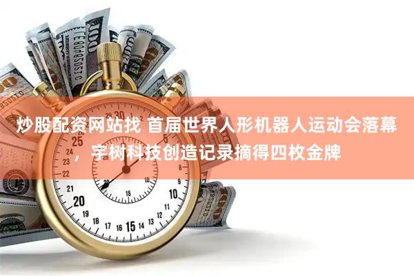 炒股配资网站找 首届世界人形机器人运动会落幕，宇树科技创造记录摘得四枚金牌