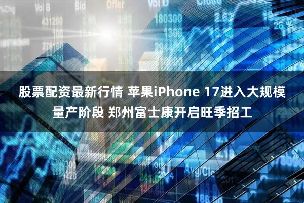 股票配资最新行情 苹果iPhone 17进入大规模量产阶段 郑州富士康开启旺季招工