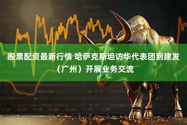 股票配资最新行情 哈萨克斯坦访华代表团到建发（广州）开展业务交流
