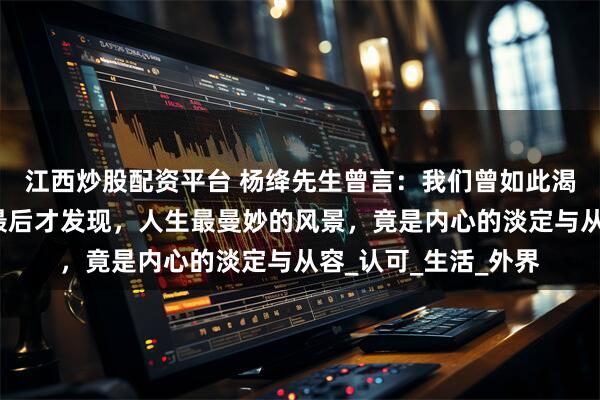 江西炒股配资平台 杨绛先生曾言：我们曾如此渴望命运的波澜，到最后才发现，人生最曼妙的风景，竟是内心的淡定与从容_认可_生活_外界
