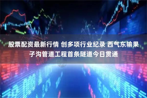 股票配资最新行情 创多项行业纪录 西气东输果子沟管道工程首条隧道今日贯通