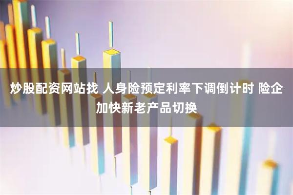 炒股配资网站找 人身险预定利率下调倒计时 险企加快新老产品切换