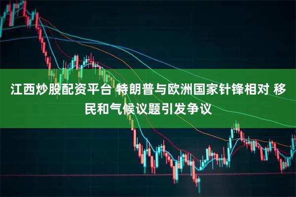 江西炒股配资平台 特朗普与欧洲国家针锋相对 移民和气候议题引发争议