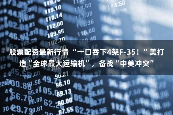 股票配资最新行情 “一口吞下4架F-35！”美打造“全球最大运输机”，备战“中美冲突”