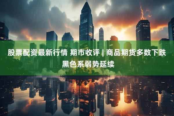 股票配资最新行情 期市收评 | 商品期货多数下跌 黑色系弱势延续