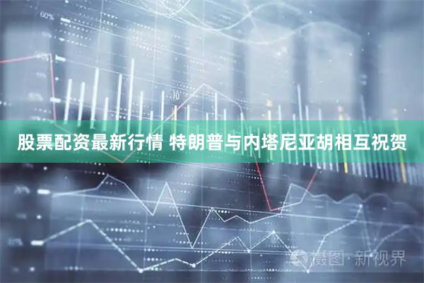 股票配资最新行情 特朗普与内塔尼亚胡相互祝贺