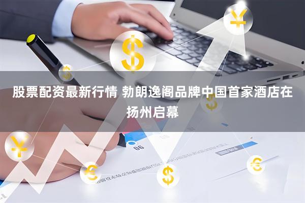 股票配资最新行情 勃朗逸阁品牌中国首家酒店在扬州启幕