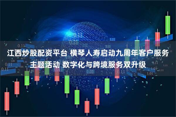 江西炒股配资平台 横琴人寿启动九周年客户服务主题活动 数字化与跨境服务双升级