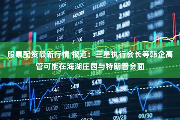 股票配资最新行情 报道：三星执行会长等韩企高管可能在海湖庄园与特朗普会面