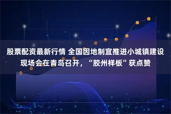 股票配资最新行情 全国因地制宜推进小城镇建设现场会在青岛召开，“胶州样板”获点赞