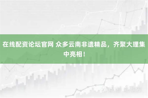 在线配资论坛官网 众多云南非遗精品，齐聚大理集中亮相！