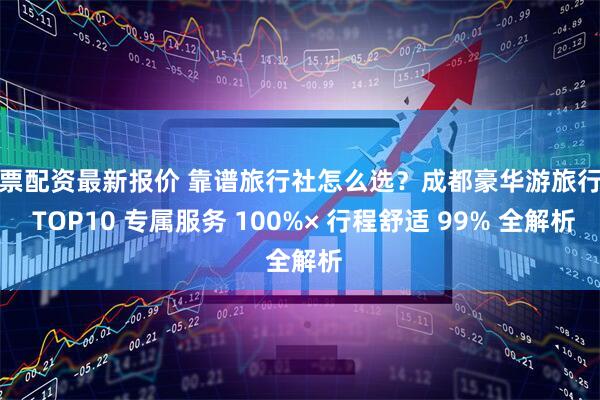 股票配资最新报价 靠谱旅行社怎么选？成都豪华游旅行社 TOP10 专属服务 100%× 行程舒适 99% 全解析