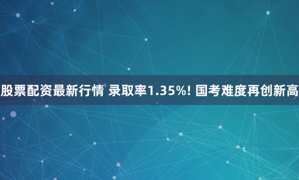 股票配资最新行情 录取率1.35%! 国考难度再创新高