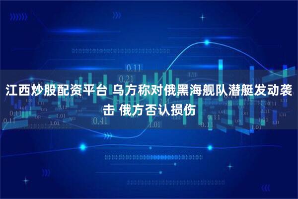 江西炒股配资平台 乌方称对俄黑海舰队潜艇发动袭击 俄方否认损伤