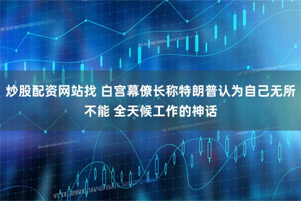 炒股配资网站找 白宫幕僚长称特朗普认为自己无所不能 全天候工作的神话