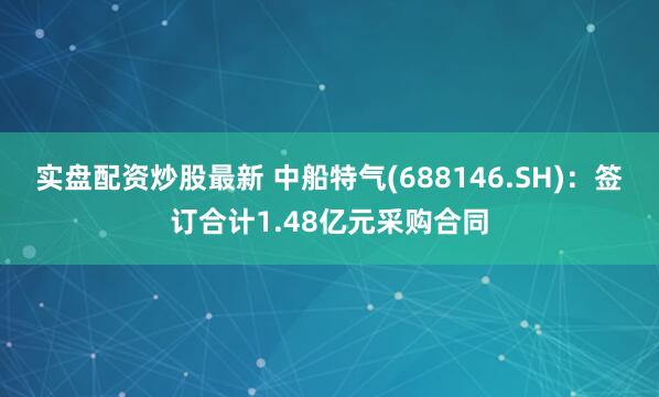 实盘配资炒股最新 中船特气(688146.SH)：签订合计1.48亿元采购合同