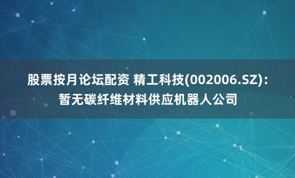 股票按月论坛配资 精工科技(002006.SZ)：暂无碳纤维材料供应机器人公司