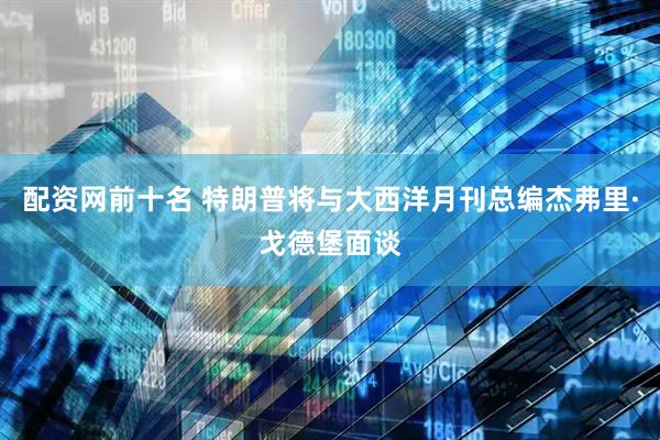 配资网前十名 特朗普将与大西洋月刊总编杰弗里·戈德堡面谈