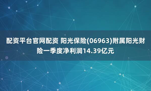 配资平台官网配资 阳光保险(06963)附属阳光财险一季度净利润14.39亿元