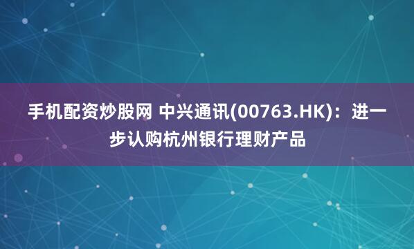 手机配资炒股网 中兴通讯(00763.HK)：进一步认购杭州银行理财产品