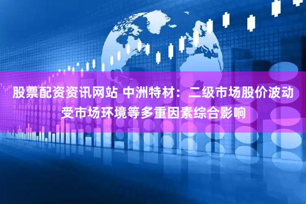 股票配资资讯网站 中洲特材：二级市场股价波动受市场环境等多重因素综合影响