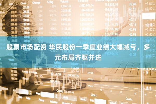 股票市场配资 华民股份一季度业绩大幅减亏，多元布局齐驱并进