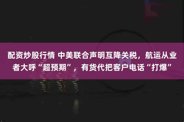配资炒股行情 中美联合声明互降关税，航运从业者大呼“超预期”，有货代把客户电话“打爆”