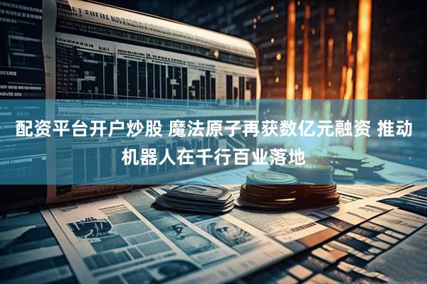 配资平台开户炒股 魔法原子再获数亿元融资 推动机器人在千行百业落地
