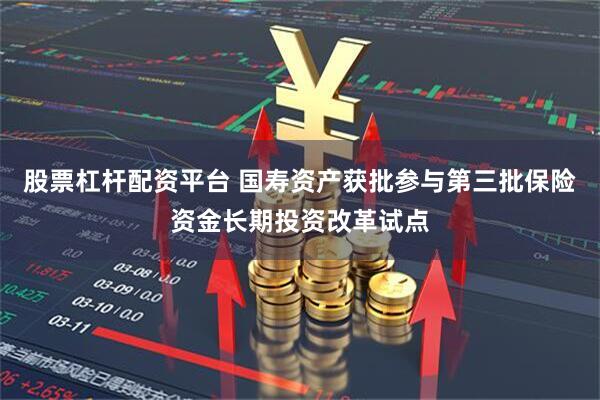 股票杠杆配资平台 国寿资产获批参与第三批保险资金长期投资改革试点