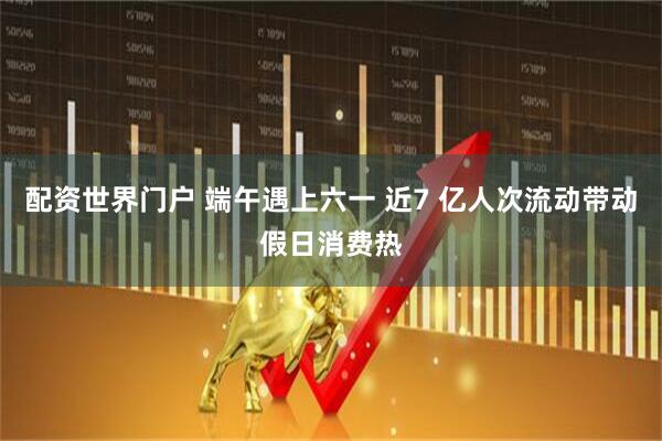 配资世界门户 端午遇上六一 近7 亿人次流动带动假日消费热