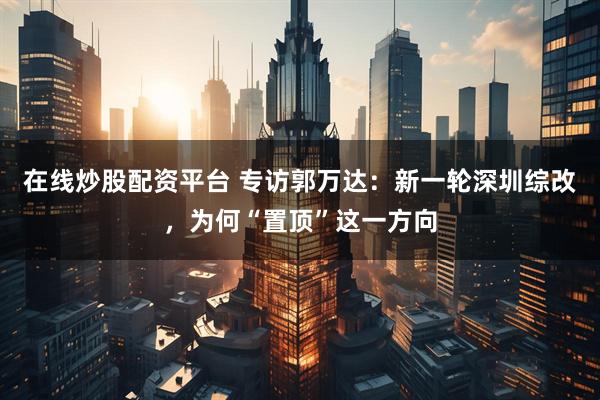 在线炒股配资平台 专访郭万达：新一轮深圳综改，为何“置顶”这一方向
