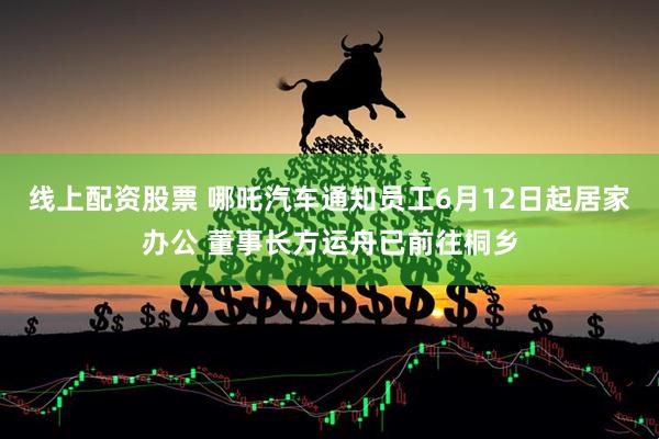 线上配资股票 哪吒汽车通知员工6月12日起居家办公 董事长方运舟已前往桐乡