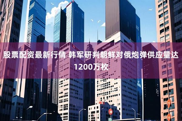 股票配资最新行情 韩军研判朝鲜对俄炮弹供应量达1200万枚