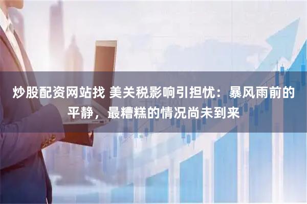 炒股配资网站找 美关税影响引担忧：暴风雨前的平静，最糟糕的情况尚未到来