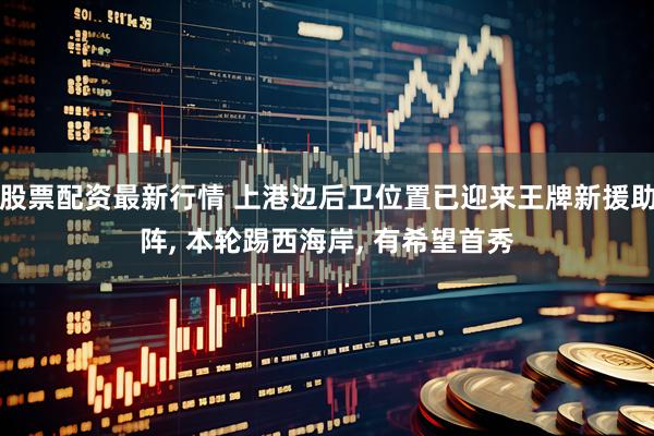 股票配资最新行情 上港边后卫位置已迎来王牌新援助阵, 本轮踢西海岸, 有希望首秀