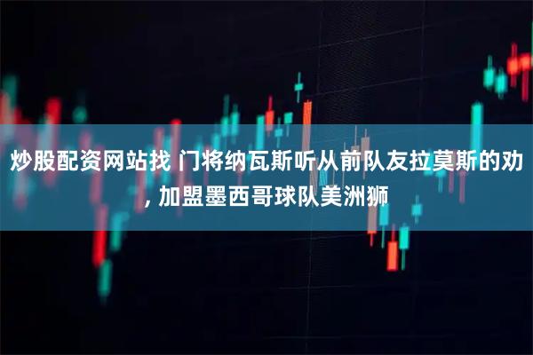 炒股配资网站找 门将纳瓦斯听从前队友拉莫斯的劝, 加盟墨西哥球队美洲狮