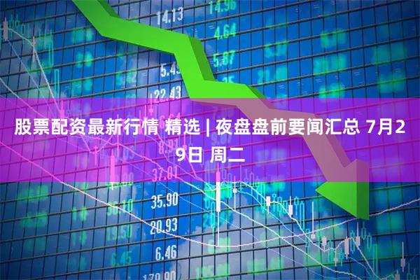 股票配资最新行情 精选 | 夜盘盘前要闻汇总 7月29日 周二