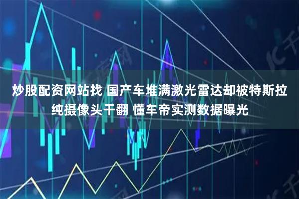 炒股配资网站找 国产车堆满激光雷达却被特斯拉纯摄像头干翻 懂车帝实测数据曝光