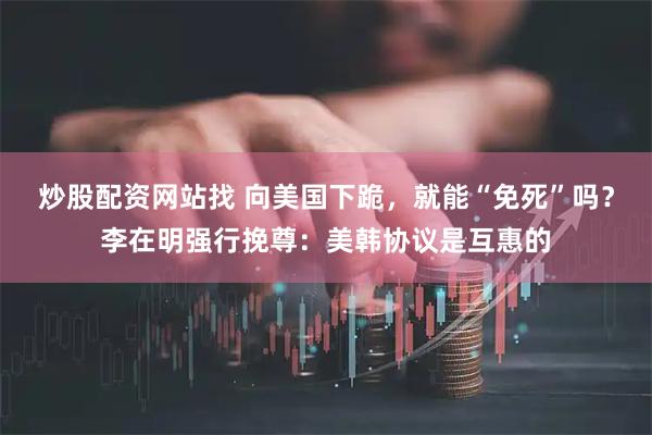 炒股配资网站找 向美国下跪，就能“免死”吗？李在明强行挽尊：美韩协议是互惠的