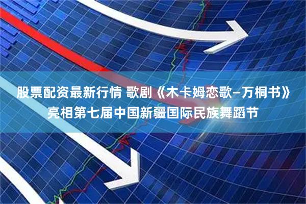 股票配资最新行情 歌剧《木卡姆恋歌—万桐书》亮相第七届中国新疆国际民族舞蹈节