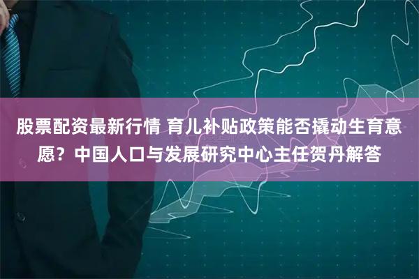 股票配资最新行情 育儿补贴政策能否撬动生育意愿？中国人口与发展研究中心主任贺丹解答