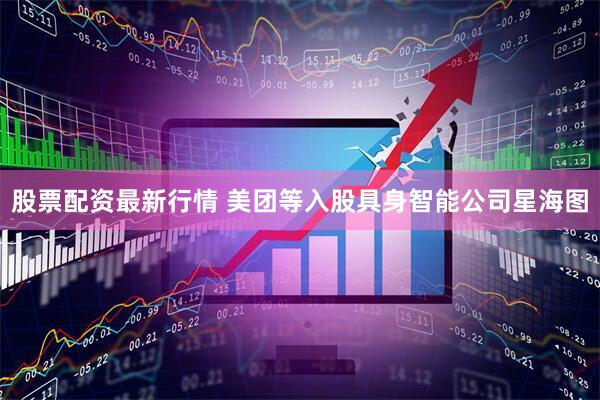 股票配资最新行情 美团等入股具身智能公司星海图