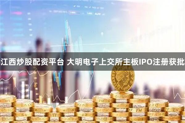 江西炒股配资平台 大明电子上交所主板IPO注册获批