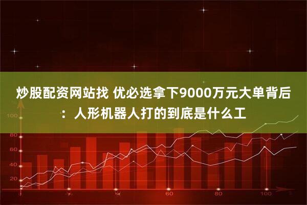 炒股配资网站找 优必选拿下9000万元大单背后：人形机器人打的到底是什么工