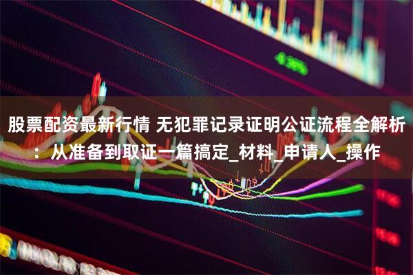 股票配资最新行情 无犯罪记录证明公证流程全解析：从准备到取证一篇搞定_材料_申请人_操作