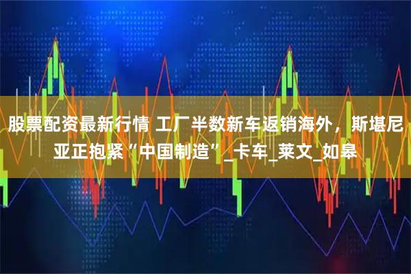 股票配资最新行情 工厂半数新车返销海外，斯堪尼亚正抱紧“中国制造”_卡车_莱文_如皋