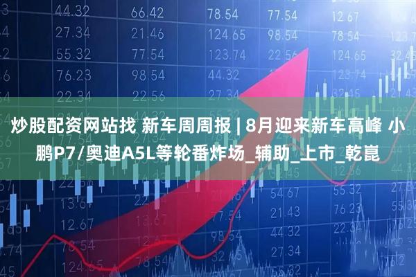 炒股配资网站找 新车周周报 | 8月迎来新车高峰 小鹏P7/奥迪A5L等轮番炸场_辅助_上市_乾崑